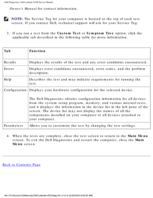 Page 12Dell Diagnostics: Dell Latitude X300 Service Manual 
Owners Manual for contact information.
NOTE: The Service Tag for your computer is located at the top of each test 
screen. If you contact Dell, technical support will ask for your Service\
 Tag. 
3.  If you run a test from the Custom Test or Symptom Tree option, click the  applicable tab described in the following table for more information. 
Tab Function 
Results Displays the results of the test and any error conditions encountered.
Errors Displays...