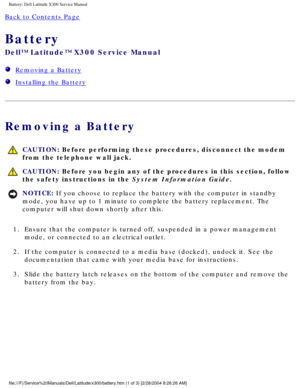 Page 15Battery: Dell Latitude X300 Service Manual 
Back to Contents Page 
Battery 
Dell™ Latitude™ X300 Service Manual 
  Removing a Battery
  Installing the Battery
Removing a Battery
 CAUTION: Before performing these procedures, disconnect the modem 
from the telephone wall jack.
 CAUTION: Before you begin any of the procedures in this section, follow 
the safety instructions in the System Information Guide.
NOTICE: If you choose to replace the battery with the computer in standby 
mode, you have up to 1...