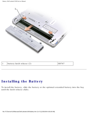 Page 16Battery: Dell Latitude X300 Service Manual 
 
1 battery latch release (2) G0767
Installing the Battery
To install the battery, slide the battery or the optional extended batte\
ry into the bay 
until the latch release clicks.
file:///F|/Service%20Manuals/Dell/Latitude/x300/battery.htm (2 of 3) [\
2/28/2004 8:26:26 AM] 