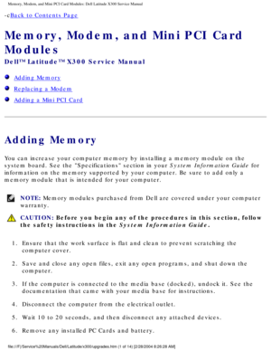 Page 18Memory, Modem, and Mini PCI Card Modules: Dell Latitude X300 Service Man\
ual 
-cBack to Contents Page 
Memory, Modem, and Mini PCI Card 
Modules 
Dell™ Latitude™ X300 Service Manual 
  Adding Memory
  Replacing a Modem
  Adding a Mini PCI Card
Adding Memory
You can increase your computer memory by installing a memory module on t\
he 
system board. See the Specifications section in your System Information Guide for 
information on the memory supported by your computer. Be sure to add onl\
y a 
memory...