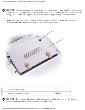 Page 19Memory, Modem, and Mini PCI Card Modules: Dell Latitude X300 Service Man\
ual 
NOTICE: Handle components and cards by their edges, and avoid touching pins 
and contacts. Ground yourself by touching a metal connector on the back \
of the 
computer. Continue to ground yourself periodically during this procedure\
. 
7.  Turn the computer over, unscrew both captive screw(s) from the mem\
ory  module/Mini PCI/modem cover, and remove the cover. 
 
1 captive screw (2)  
2 memory module cover H0164
NOTICE: To...