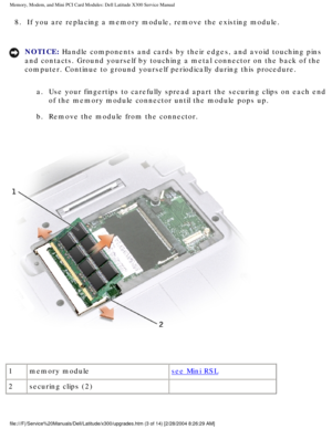 Page 20Memory, Modem, and Mini PCI Card Modules: Dell Latitude X300 Service Man\
ual 
8.  If you are replacing a memory module, remove the existing module. 
NOTICE: Handle components and cards by their edges, and avoid touching pins 
and contacts. Ground yourself by touching a metal connector on the back \
of the 
computer. Continue to ground yourself periodically during this procedure\
. a.  Use your fingertips to carefully spread apart the securing clips on \
each end  of the memory module connector until the...