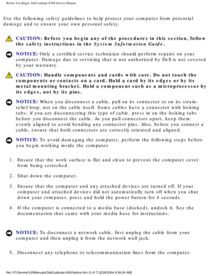 Page 3Before You Begin: Dell Latitude X300 Service Manual 
Use the following safety guidelines to help protect your computer from p\
otential 
damage and to ensure your own personal safety.
 CAUTION: Before you begin any of the procedures in this section, follow 
the safety instructions in the System Information Guide.
NOTICE: Only a certified service technician should perform repairs on your 
computer. Damage due to servicing that is not authorized by Dell is not \
covered 
by your warranty. 
 CAUTION: Handle...