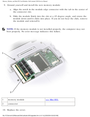 Page 21Memory, Modem, and Mini PCI Card Modules: Dell Latitude X300 Service Man\
ual 
9.  Ground yourself and install the new memory module: a.  Align the notch in the module edge connector with the tab in the cen\
ter of the connector slot. 
b.  Slide the module firmly into the slot at a 45-degree angle, and rota\
te the  module down until it clicks into place. If you do not hear the click, re\
move 
the module and reinstall it. 
NOTE: If the memory module is not installed properly, the computer may not 
boot...