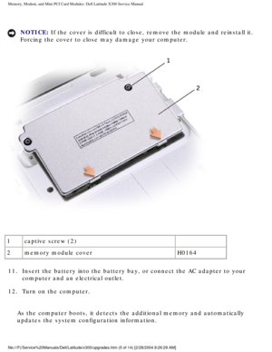 Page 22Memory, Modem, and Mini PCI Card Modules: Dell Latitude X300 Service Man\
ual 
NOTICE: If the cover is difficult to close, remove the module and reinstall it. \
Forcing the cover to close may damage your computer. 
 
1 captive screw (2)  
2 memory module cover H0164
11.  Insert the battery into the battery bay, or connect the AC adapter \
to your  computer and an electrical outlet. 
12.  Turn on the computer. 
As the computer boots, it detects the additional memory and automaticall\
y 
updates the...