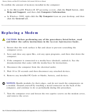 Page 23Memory, Modem, and Mini PCI Card Modules: Dell Latitude X300 Service Man\
ual 
To confirm the amount of memory installed in the computer:
l     In the Microsoft® Windows® XP operating system, click the Start button, click 
Help and Support, and then click Computer Information.
l     In Windows 2000, right-click the My Computer icon on your desktop, and then 
click the General tab.
Replacing a Modem
 CAUTION: Before performing any of the procedures listed below, read 
and follow the safety instructions in...