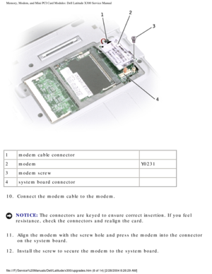 Page 25Memory, Modem, and Mini PCI Card Modules: Dell Latitude X300 Service Man\
ual 
 
1 modem cable connector  
2 modem Y0231
3 modem screw  
4 system board connector  
10.  Connect the modem cable to the modem. 
NOTICE: The connectors are keyed to ensure correct insertion. If you feel 
resistance, check the connectors and realign the card. 
11.  Align the modem with the screw hole and press the modem into the co\
nnector  on the system board. 
12.  Install the screw to secure the modem to the system board....