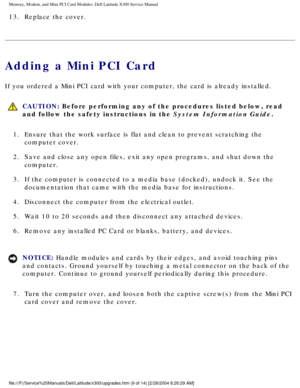 Page 26Memory, Modem, and Mini PCI Card Modules: Dell Latitude X300 Service Man\
ual 
13.  Replace the cover. 
Adding a Mini PCI Card
If you ordered a Mini PCI card with your computer, the card is already i\
nstalled.
 CAUTION: Before performing any of the procedures listed below, read 
and follow the safety instructions in the System Information Guide.
1.  Ensure that the work surface is flat and clean to prevent scratching\
 the  computer cover. 
2.  Save and close any open files, exit any open programs, and...