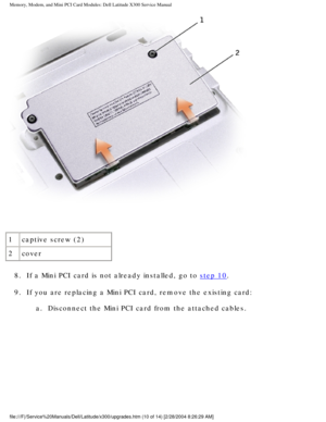 Page 27Memory, Modem, and Mini PCI Card Modules: Dell Latitude X300 Service Man\
ual 
 
1 captive screw (2)
2 cover
8.  If a Mini PCI card is not already installed, go to 
step 10. 
9.  If you are replacing a Mini PCI card, remove the existing card:  a.  Disconnect the Mini PCI card from the attached cables. 
file:///F|/Service%20Manuals/Dell/Latitude/x300/upgrades.htm (10 of 14)\
 [2/28/2004 8:26:29 AM] 