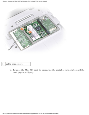 Page 28Memory, Modem, and Mini PCI Card Modules: Dell Latitude X300 Service Man\
ual 
 
1 cable connectors
b.  Release the Mini PCI card by spreading the metal securing tabs until\
 the card pops up slightly. 
file:///F|/Service%20Manuals/Dell/Latitude/x300/upgrades.htm (11 of 14)\
 [2/28/2004 8:26:29 AM] 