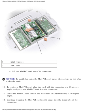 Page 29Memory, Modem, and Mini PCI Card Modules: Dell Latitude X300 Service Man\
ual 
 
1 latch releases
2 MPCI card
c.  Lift the Mini PCI card out of its connector. 
NOTICE: To avoid damaging the Mini PCI card, never place cables on top of or 
under the card. 
10.  To replace a Mini PCI card, align the card with the connector at a \
45-degree  angle, and press the Mini PCI card into the connector. 
11.  Lower the Mini PCI card toward the inner tabs to approximately a 20\
-degree  angle. 
12.  Continue lowering...