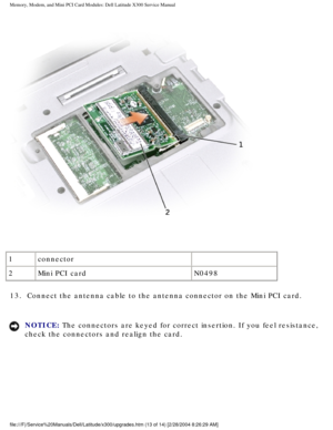 Page 30Memory, Modem, and Mini PCI Card Modules: Dell Latitude X300 Service Man\
ual 
 
1 connector  
2 Mini PCI card N0498
13.  Connect the antenna cable to the antenna connector on the Mini PCI \
card. 
NOTICE: The connectors are keyed for correct insertion. If you feel resistance, \
check the connectors and realign the card. 
file:///F|/Service%20Manuals/Dell/Latitude/x300/upgrades.htm (13 of 14)\
 [2/28/2004 8:26:29 AM] 