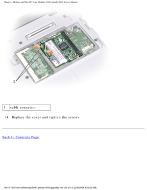 Page 31Memory, Modem, and Mini PCI Card Modules: Dell Latitude X300 Service Man\
ual 
 
1 cable connector
14.  Replace the cover and tighten the screws. 
Back to Contents Page
 
file:///F|/Service%20Manuals/Dell/Latitude/x300/upgrades.htm (14 of 14)\
 [2/28/2004 8:26:29 AM] 