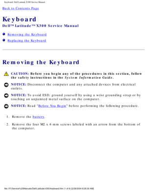 Page 32Keyboard: Dell Latitude X300 Service Manual 
Back to Contents Page 
Keyboard 
Dell™ Latitude™ X300 Service Manual 
  Removing the Keyboard
  Replacing the Keyboard
Removing the Keyboard
 CAUTION: Before you begin any of the procedures in this section, follow 
the safety instructions in the System Information Guide.
NOTICE: Disconnect the computer and any attached devices from electrical 
outlets. 
NOTICE: To avoid ESD, ground yourself by using a wrist grounding strap or by 
touching an unpainted metal...