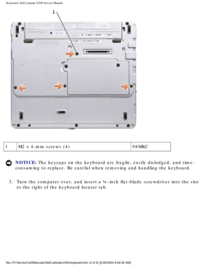 Page 33Keyboard: Dell Latitude X300 Service Manual 
 
1 M2 x 4-mm screws (4) 98MKC
NOTICE: The keycaps on the keyboard are fragile, easily dislodged, and time-
consuming to replace. Be careful when removing and handling the keyboard\
. 
3.  Turn the computer over, and insert a ¼-inch flat-blade screwdriver in\
to the slot  to the right of the keyboard locator tab. 
file:///F|/Service%20Manuals/Dell/Latitude/x300/keyboard.htm (2 of 6) \
[2/28/2004 8:26:30 AM] 