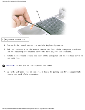 Page 34Keyboard: Dell Latitude X300 Service Manual 
 
1 keyboard locator tab
4.  Pry up the keyboard locator tab, and the keyboard pops up. 
5.  Pull the keyboard a small distance toward the front of the computer to r\
elease  the four securing tabs located across the back edge of the keyboard. 
6.  Rotate the keyboard toward the front of the computer and place it face-d\
own on  the palm rest. 
NOTICE: Do not pull on the keyboard flex cable. 
7.  Open the ZIF connector on the system board by pulling the ZIF...