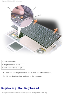 Page 35Keyboard: Dell Latitude X300 Service Manual 
 
1 ZIF connector
2 keyboard flex cable
3 ZIF connector tabs (2)
8.  Remove the keyboard flex cable from the ZIF connector. 
9.  Lift the keyboard up and out of the computer. 
Replacing the Keyboard
file:///F|/Service%20Manuals/Dell/Latitude/x300/keyboard.htm (4 of 6) \
[2/28/2004 8:26:30 AM] 