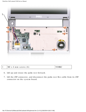 Page 40Palm Rest: Dell Latitude X300 Service Manual 
 
1 M2 x 4-mm screws (6) 98MKC
6.  Lift up and rotate the palm rest forward. 
7.  Lift the ZIF connector, and disconnect the palm-rest flex cable from its\
 ZIF  connector on the system board. 
file:///F|/Service%20Manuals/Dell/Latitude/x300/palmrest.htm (3 of 5) \
[2/28/2004 8:26:31 AM] 