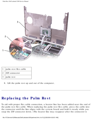 Page 41Palm Rest: Dell Latitude X300 Service Manual 
 
1 palm-rest flex cable
2 ZIF connector
3 palm rest
8.  Lift the palm rest up and out of the computer. 
Replacing the Palm Rest
To aid with proper flex cable connection, a locator line has been added \
near the end of 
the palm-rest flex cable. When replacing the palm-rest flex cable, press\
 the cable into 
the connector until the line aligns with the system board and hold it st\
eady while you 
snap the ZIF connector down. (The locator line may reappear...