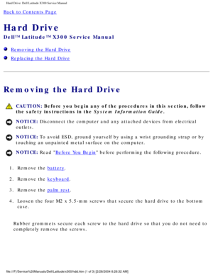 Page 43Hard Drive: Dell Latitude X300 Service Manual 
Back to Contents Page 
Hard Drive 
Dell™ Latitude™ X300 Service Manual 
  Removing the Hard Drive
  Replacing the Hard Drive
Removing the Hard Drive
 CAUTION: Before you begin any of the procedures in this section, follow 
the safety instructions in the System Information Guide.
NOTICE: Disconnect the computer and any attached devices from electrical 
outlets. 
NOTICE: To avoid ESD, ground yourself by using a wrist grounding strap or by 
touching an...