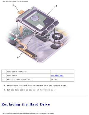 Page 44Hard Drive: Dell Latitude X300 Service Manual 
 
1 hard drive connector  
2 hard drive
see Mini RSL
3 M2 x 5.5-mm screws (4) 6K709
5.  Disconnect the hard drive connector from the system board. 
6.  Lift the hard drive up and out of the bottom case. 
Replacing the Hard Drive
file:///F|/Service%20Manuals/Dell/Latitude/x300/hdd.htm (2 of 3) [2/28\
/2004 8:26:32 AM] 