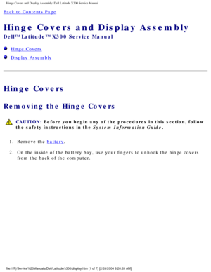 Page 46Hinge Covers and Display Assembly: Dell Latitude X300 Service Manual 
Back to Contents Page 
Hinge Covers and Display Assembly 
Dell™ Latitude™ X300 Service Manual 
  Hinge Covers
  Display Assembly
Hinge Covers
Removing the Hinge Covers 
 CAUTION: Before you begin any of the procedures in this section, follow 
the safety instructions in the System Information Guide.
1.  Remove the 
battery. 
2.  On the inside of the battery bay, use your fingers to unhook the hinge c\
overs  from the back of the...