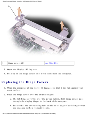 Page 47Hinge Covers and Display Assembly: Dell Latitude X300 Service Manual 
 
1 hinge covers (2)
see Mini RSL
3.  Open the display 180 degrees. 
4.  Push up on the hinge covers to remove them from the computer. 
Replacing the Hinge Covers 
1.  Open the computer all the way (180 degrees) so that it lies flat again\
st your  work surface. 
2.  Place the hinge covers over the display hinges:  a.  The left hinge cover fits over the power button. Both hinge covers pass \
through the display hinges to the back of...