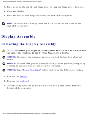 Page 48Hinge Covers and Display Assembly: Dell Latitude X300 Service Manual 
3.  Press down on the top of each hinge cover to snap the hinge covers into \
place. 
4.  Close the display. 
5.  Press the back of each hinge cover into the back of the computer. 
NOTE: The back of each hinge cover has a tab that snaps into a slot on the 
back of the computer. 
Display Assembly
Removing the Display Assembly 
 CAUTION: Before you begin any of the procedures in this section, follow 
the safety instructions in the System...