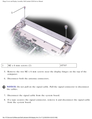 Page 50Hinge Covers and Display Assembly: Dell Latitude X300 Service Manual 
 
1 M2 x 6-mm screws (2) 8T707
5.  Remove the two M2 x 6-mm screws near the display hinges on the top of th\
e  computer. 
6.  Disconnect both the antenna connectors. 
NOTICE: Do not pull on the signal cable. Pull the signal connector to disconnect\
 
the cables. 
7.  Disconnect the signal cable from the system board. 
8.  If a tape secures the signal connector, remove it and disconnect the sig\
nal cable  from the system board....