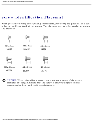 Page 6Before You Begin: Dell Latitude X300 Service Manual 
Screw Identification Placemat
When you are removing and replacing components, photocopy the placemat a\
s a tool 
to lay out and keep track of the screws. The placemat provides the numbe\
r of screws 
and their sizes.
 
NOTICE: When reinstalling a screw, you must use a screw of the correct 
diameter and length. Ensure that the screw is properly aligned with its \
corresponding hole, and avoid overtightening....