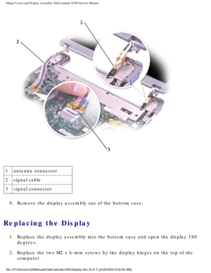 Page 51Hinge Covers and Display Assembly: Dell Latitude X300 Service Manual 
 
1 antenna connector
2 signal cable
3 signal connector
9.  Remove the display assembly out of the bottom case. 
Replacing the Display 
1.  Replace the display assembly into the bottom case and open the display 1\
80  degrees. 
2.  Replace the two M2 x 6-mm screws by the display hinges on the top of the\
  computer. 
file:///F|/Service%20Manuals/Dell/Latitude/x300/display.htm (6 of 7) [\
2/28/2004 8:26:33 AM] 