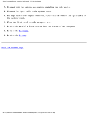 Page 52Hinge Covers and Display Assembly: Dell Latitude X300 Service Manual 
3.  Connect both the antenna connectors, matching the color codes. 
4.  Connect the signal cable to the system board. 
5.  If a tape secured the signal connector, replace it and connect the signa\
l cable to the system board. 
6.  Close the display and turn the computer over. 
7.  Replace the two M3 x 5-mm screws from the bottom of the computer. 
8.  Replace the 
keyboard. 
9.  Replace the 
battery. 
Back to Contents Page...