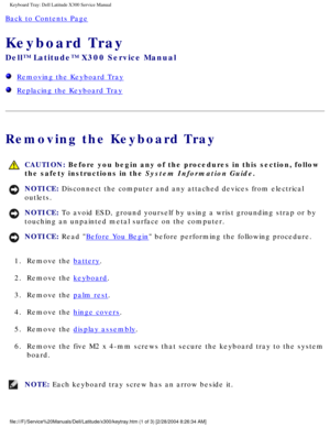 Page 53Keyboard Tray: Dell Latitude X300 Service Manual 
Back to Contents Page 
Keyboard Tray 
Dell™ Latitude™ X300 Service Manual 
  Removing the Keyboard Tray
  Replacing the Keyboard Tray
Removing the Keyboard Tray
 CAUTION: Before you begin any of the procedures in this section, follow 
the safety instructions in the System Information Guide.
NOTICE: Disconnect the computer and any attached devices from electrical 
outlets. 
NOTICE: To avoid ESD, ground yourself by using a wrist grounding strap or by...
