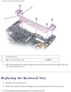 Page 54Keyboard Tray: Dell Latitude X300 Service Manual 
 
1 keyboard tray  
2 M2 x 4-mm screws (5) 98MKC
7.  Lift the keyboard tray up and slip out the antenna cables before lifting\
 the tray  out of the bottom case. 
Replacing the Keyboard Tray
1.  Replace the keyboard tray. 
2.  Route the antenna cables through the oval opening on the keyboard tray. \
file:///F|/Service%20Manuals/Dell/Latitude/x300/keytray.htm (2 of 3) [\
2/28/2004 8:26:34 AM] 