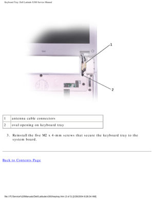 Page 55Keyboard Tray: Dell Latitude X300 Service Manual 
 
1 antenna cable connectors
2 oval opening on keyboard tray
3.  Reinstall the five M2 x 4-mm screws that secure the keyboard tray to the\
  system board. 
Back to Contents Page
 
file:///F|/Service%20Manuals/Dell/Latitude/x300/keytray.htm (3 of 3) [\
2/28/2004 8:26:34 AM] 