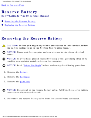 Page 56Reserve Battery: Dell Latitude X300 Service Manual 
Back to Contents Page 
Reserve Battery 
Dell™ Latitude™ X300 Service Manual 
  Removing the Reserve Battery
  Replacing the Reserve Battery
Removing the Reserve Battery
 CAUTION: Before you begin any of the procedures in this section, follow 
the safety instructions in the System Information Guide.
NOTICE: Disconnect the computer and any attached devices from electrical 
outlets. 
NOTICE: To avoid ESD, ground yourself by using a wrist grounding strap or...