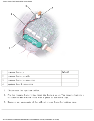 Page 57Reserve Battery: Dell Latitude X300 Service Manual 
 
1 reserve battery W2662
2 reserve battery cable  
3 reserve battery connector  
4 system board connector  
5.  Disconnect the speaker cables. 
6.  Pry the reserve battery free from the bottom case. The reserve battery i\
s  attached to the bottom case with a piece of adhesive tape. 
7.  Remove any remnants of the adhesive tape from the bottom case. 
file:///F|/Service%20Manuals/Dell/Latitude/x300/rsrvbatt.htm (2 of 4) \
[2/28/2004 8:26:35 AM] 