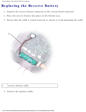 Page 58Reserve Battery: Dell Latitude X300 Service Manual 
Replacing the Reserve Battery
1.  Connect the reserve battery connector to the system board connector. 
2.  Press the reserve battery into place on the bottom case. 
3.  Ensure that the cable is routed correctly as shown to avoid damaging the\
 cable. 
 
1 reserve battery cable
4.  Connect the speaker cables. 
file:///F|/Service%20Manuals/Dell/Latitude/x300/rsrvbatt.htm (3 of 4) \
[2/28/2004 8:26:35 AM] 