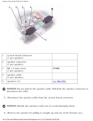 Page 61Speakers: Dell Latitude X300 Service Manual 
 
1 system board connector
(1 per speaker)  
2 speaker connector
(1 per speaker)  
3 M2 x 4-mm screw
(1 per speaker) 98MKC
4 speaker cable
(1 per speaker)  
5 speakers (2)
see Mini RSL
NOTICE: Do not pull on the speaker cable. Pull from the speaker connector to 
disconnect the cable. 
5.  Disconnect the speaker cable from the system board connector. 
NOTICE: Handle the speakers with care to avoid damaging them. 
6.  Remove the speaker by pulling it straight up...