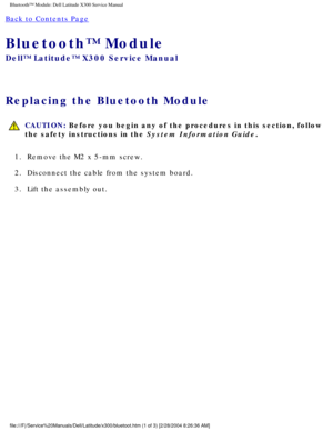 Page 63Bluetooth™ Module: Dell Latitude X300 Service Manual 
Back to Contents Page 
Bluetooth™ Module 
Dell™ Latitude™ X300 Service Manual 
Replacing the Bluetooth Module 
 CAUTION: Before you begin any of the procedures in this section, follow 
the safety instructions in the System Information Guide.
1.  Remove the M2 x 5-mm screw. 
2.  Disconnect the cable from the system board. 
3.  Lift the assembly out. 
file:///F|/Service%20Manuals/Dell/Latitude/x300/bluetoot.htm (1 of 3) \
[2/28/2004 8:26:36 AM] 