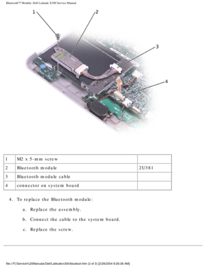 Page 64Bluetooth™ Module: Dell Latitude X300 Service Manual 
 
1 M2 x 5-mm screw  
2 Bluetooth module 2U381
3 Bluetooth module cable  
4 connector on system board  
4.  To replace the Bluetooth module:  a.  Replace the assembly. 
b.  Connect the cable to the system board.  c.  Replace the screw. 
file:///F|/Service%20Manuals/Dell/Latitude/x300/bluetoot.htm (2 of 3) \
[2/28/2004 8:26:36 AM] 