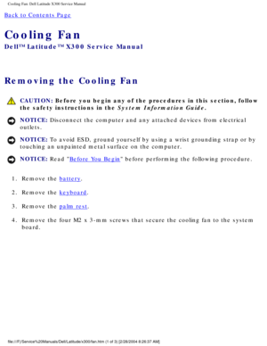 Page 66Cooling Fan: Dell Latitude X300 Service Manual 
Back to Contents Page 
Cooling Fan 
Dell™ Latitude™ X300 Service Manual 
Removing the Cooling Fan 
 CAUTION: Before you begin any of the procedures in this section, follow 
the safety instructions in the System Information Guide.
NOTICE: Disconnect the computer and any attached devices from electrical 
outlets. 
NOTICE: To avoid ESD, ground yourself by using a wrist grounding strap or by 
touching an unpainted metal surface on the computer. 
NOTICE: Read...