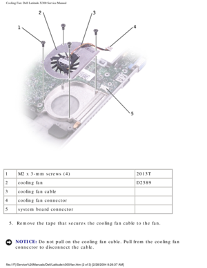 Page 67Cooling Fan: Dell Latitude X300 Service Manual 
 
1 M2 x 3-mm screws (4) 2013T
2 cooling fan  D2589
3 cooling fan cable  
4 cooling fan connector  
5 system board connector  
5.  Remove the tape that secures the cooling fan cable to the fan. 
NOTICE: Do not pull on the cooling fan cable. Pull from the cooling fan 
connector to disconnect the cable. 
file:///F|/Service%20Manuals/Dell/Latitude/x300/fan.htm (2 of 3) [2/28\
/2004 8:26:37 AM] 