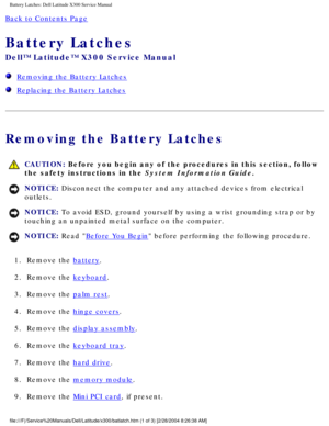 Page 69Battery Latches: Dell Latitude X300 Service Manual 
Back to Contents Page 
Battery Latches 
Dell™ Latitude™ X300 Service Manual 
  Removing the Battery Latches
  Replacing the Battery Latches
Removing the Battery Latches
 CAUTION: Before you begin any of the procedures in this section, follow 
the safety instructions in the System Information Guide.
NOTICE: Disconnect the computer and any attached devices from electrical 
outlets. 
NOTICE: To avoid ESD, ground yourself by using a wrist grounding strap or...