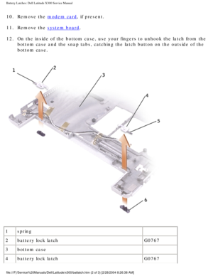 Page 70Battery Latches: Dell Latitude X300 Service Manual 
10.  Remove the modem card, if present. 
11.  Remove the 
system board. 
12.  On the inside of the bottom case, use your fingers to unhook the latch f\
rom the  bottom case and the snap tabs, catching the latch button on the outside \
of the 
bottom case. 
 
1 spring  
2 battery lock latch G0767
3 bottom case  
4 battery lock latch G0767
file:///F|/Service%20Manuals/Dell/Latitude/x300/batlatch.htm (2 of 3) \
[2/28/2004 8:26:38 AM] 