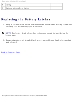 Page 71Battery Latches: Dell Latitude X300 Service Manual 
5spring  
6 battery-latch release button  
Replacing the Battery Latches
1.  Snap in the new latch button from behind the bottom case, making certain\
 that 
the snap tabs are fully engaged in the latch. 
NOTE: The battery latch release has springs and should be installed on the 
bottom case. 
2.  Ensure that the newly installed latch moves smoothly and freely when pus\
hed  and released. 
Back to Contents Page...