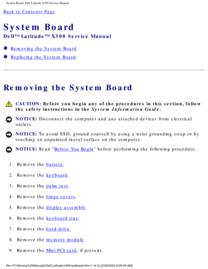 Page 72System Board: Dell Latitude X300 Service Manual 
Back to Contents Page 
System Board 
Dell™ Latitude™ X300 Service Manual 
  Removing the System Board
  Replacing the System Board
Removing the System Board
 CAUTION: Before you begin any of the procedures in this section, follow 
the safety instructions in the System Information Guide.
NOTICE: Disconnect the computer and any attached devices from electrical 
outlets. 
NOTICE: To avoid ESD, ground yourself by using a wrist grounding strap or by 
touching...