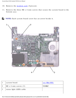 Page 73System Board: Dell Latitude X300 Service Manual 
10.  Remove the modem card, if present. 
11.  Remove the three M2 x 4-mm screws that secure the system board to the  bottom case. 
NOTE: Each system board screw has an arrow beside it. 
 
1 system board
see Mini RSL
2 M2 x 4-mm screws (3) 98MKC
3 status light (LED) cable  
file:///F|/Service%20Manuals/Dell/Latitude/x300/sysboard.htm (2 of 4) \
[2/28/2004 8:26:39 AM] 