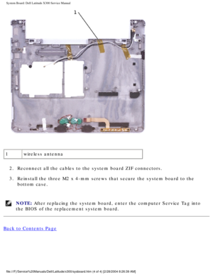 Page 75System Board: Dell Latitude X300 Service Manual 
 
1 wireless antenna
2.  Reconnect all the cables to the system board ZIF connectors. 
3.  Reinstall the three M2 x 4-mm screws that secure the system board to the\
  bottom case. 
NOTE: After replacing the system board, enter the computer Service Tag into 
the BIOS of the replacement system board. 
Back to Contents Page
 
file:///F|/Service%20Manuals/Dell/Latitude/x300/sysboard.htm (4 of 4) \
[2/28/2004 8:26:39 AM] 