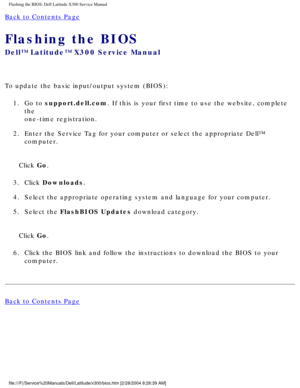 Page 76Flashing the BIOS: Dell Latitude X300 Service Manual 
Back to Contents Page 
Flashing the BIOS 
Dell™ Latitude™ X300 Service Manual 
To update the basic input/output system (BIOS):1.  Go to support.dell.com. If this is your first time to use the website, complete  the
one-time registration. 
2.  Enter the Service Tag for your computer or select the appropriate Dell™\
  computer. 
Click Go.
3.  Click Downloads. 
4.  Select the appropriate operating system and language for your computer. \
5.  Select the...